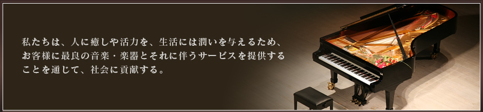 私たちは、人に癒しや活力を、生活には潤いを与えるため、お客様に最良の音楽・楽器とそれに伴うサービスを提供することを通じて、社会に貢献する。