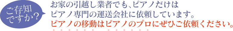 ご存知ですか？お家の引越し業者でも、ピアノだけはピアノ専門の運送会社に依頼しています。ピアノの移動はピアノのプロにぜひご依頼ください。