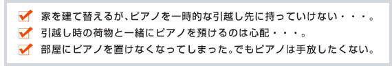 家を建て替えるが、ピアノを一時的な引っ越し先に持っていけない・・・。引越し時の荷物と一緒にピアノを預けるのは心配・・・。部屋にピアノを置けなくなってしまった。でもピアノを手放したくない。