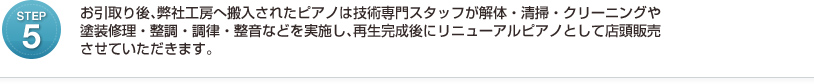 お引取り後、弊社工房へ搬入されたピアノは技術専門スタッフが解体・清掃・クリーニングや 塗装修理・整調・調律・整音などを実施し、再生完成後にリニューアルピアノとして店頭販売 させていただきます。