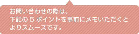 お問い合わせの際は、下記の5ポイントを事前にメモいただくとよりスムーズです。